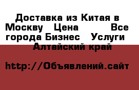 Доставка из Китая в Москву › Цена ­ 100 - Все города Бизнес » Услуги   . Алтайский край